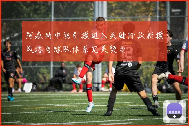 阿森纳中场引援进入关键阶段新援风格与球队体系完美契合