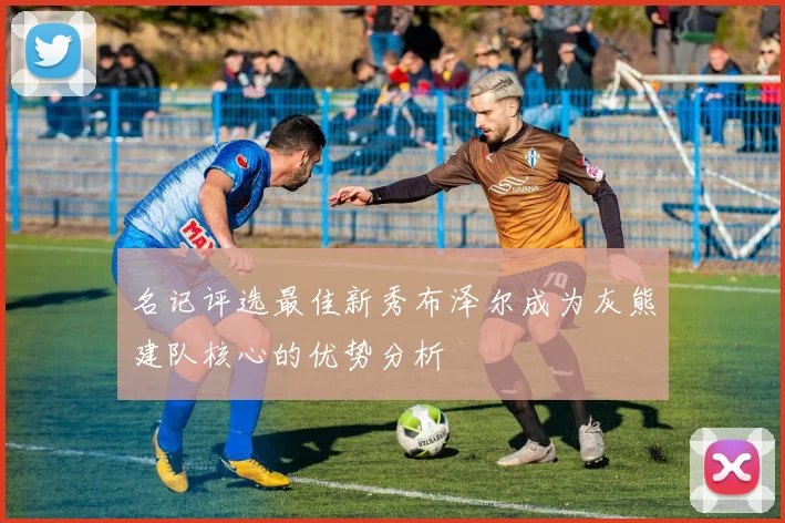 名记评选最佳新秀布泽尔成为灰熊建队核心的优势分析