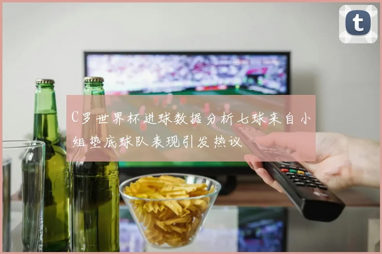 C罗世界杯进球数据分析七球来自小组垫底球队表现引发热议