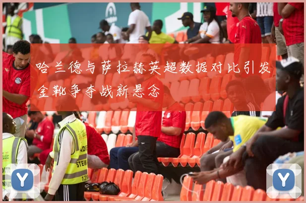 哈兰德与萨拉赫英超数据对比引发金靴争夺战新悬念