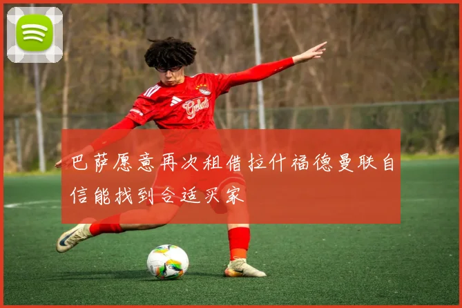 巴萨愿意再次租借拉什福德曼联自信能找到合适买家