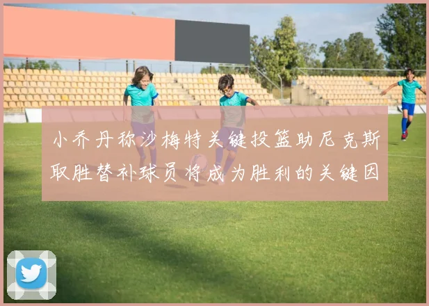 小乔丹称沙梅特关键投篮助尼克斯取胜替补球员将成为胜利的关键因素