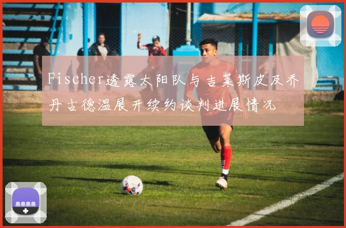 Fischer透露太阳队与吉莱斯皮及乔丹古德温展开续约谈判进展情况