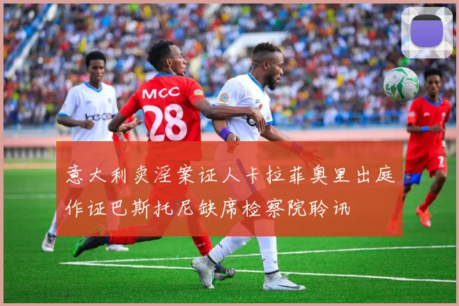 意大利卖淫案证人卡拉菲奥里出庭作证巴斯托尼缺席检察院聆讯