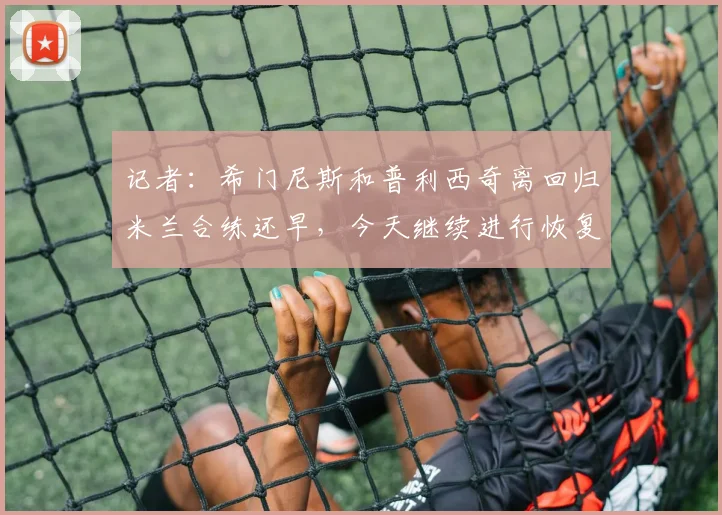 记者：希门尼斯和普利西奇离回归米兰合练还早，今天继续进行恢复