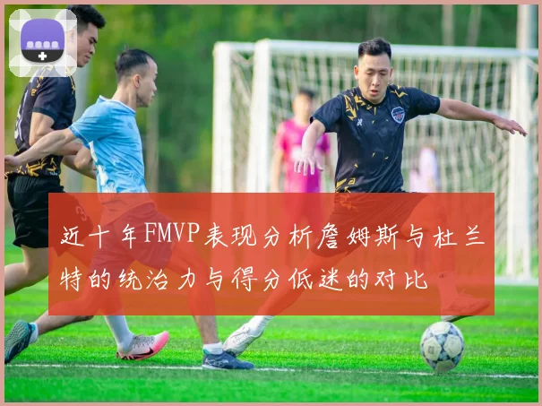 近十年FMVP表现分析詹姆斯与杜兰特的统治力与得分低迷的对比