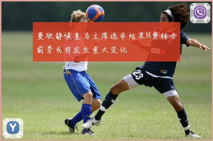 曼联静候皇马主席选举结果M费转会前景或将发生重大变化